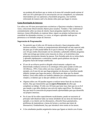 un ayudante del profesor que se siente en la mesa del comedor puede animar al
       niño con AS a participar en la conversación con sus compañeros, no solamente
       interesándose por sus opiniones y haciéndole preguntas, sino también
       reforzando de manera sutil a los demás niños para que hagan lo mismo.

Gama Restringida de Intereses
Los niños con AS tiene preocupaciones excéntricas o fijaciones extrañas e intensas (a
veces, coleccionar obsesivamente objetos poco usuales). Tienden a "dar conferencias"
constantemente sobre sus áreas de interés; hacen preguntas repetitivas sobre sus
intereses; tienen dificultades en expresar ideas; siguen sus propias inclinaciones sin
considerar las demandas externas; y a veces, se niegan a aprender nada que no
pertenezca a su limitado campo de intereses.

Sugerencias de Programación

       No permitir que el niño con AS insista en discutir o hacer preguntas sobre
       intereses aislados. Limitar su comportamiento delimitando un rato especial cada
       día para que el niño pueda hablar de lo que le interesa. Por ejemplo: a un niño
       con AS que estaba obsesionado con los animales y planteaba infinitas preguntas
       sobre una tortuga que tenían como mascota en clase, se le permitían estas
       preguntas únicamente durante las pausas. Esto formaba parte de su rutina diaria
       y aprendió rápidamente a controlarse cuando quería plantear este tipo de
       preguntas fuera del tiempo establecido;

       El uso de un refuerzo positivo dirigido selectivamente a adquirir una
       determinada conducta correcta es la estrategia crítica para ayudar al niño con
       AS (Dewey, 1991). Estos niños son muy receptivos a las alabanzas (por
       ejemplo, en el caso de uno que haga preguntas sin descanso, el profesor puede
       alabarle siempre que haga una pausa y felicitarle por dejar que los demás
       hablen). Estos niños deben ser también alabados por comportamientos sociales
       simples y evidentes que se dan por sabidos en otros niños;

       Algunos niños con AS pueden negarse a realizar tareas fuera de sus áreas de
       interés. Hay que transmitirles que se espera firmemente de ellos que
       completen su trabajo. El niño con AS tiene que tener muy claro que no es él el
       que manda y que debe obedecer una serie de reglas específicas. No obstante,
       hay que hacer la concesión de proporcionarle oportunidades para que desarrolle
       sus propios intereses;

       En el caso de los niños especialmente recalcitrantes, puede ser necesario al
       principio individualizar todas sus tareas alrededor de sus áreas de interés (por
       ejemplo, si su interés son los dinosaurios, ofrecerle frases gramaticales ,
       problemas de matemáticas y tareas de lectura y escritura que traten de
       dinosaurios). Gradualmente, hay que introducir otros temas en las tareas;

       A los estudiantes pueden asignárseles tareas que liguen su interés con el tema
                                        5
 