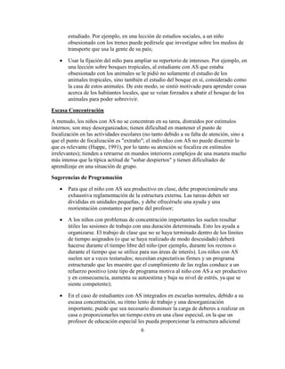 estudiado. Por ejemplo, en una lección de estudios sociales, a un niño
       obsesionado con los trenes puede pedírsele que investigue sobre los medios de
       transporte que usa la gente de su país;

       Usar la fijación del niño para ampliar su repertorio de intereses. Por ejemplo, en
       una lección sobre bosques tropicales, al estudiante con AS que estaba
       obsesionado con los animales se le pidió no solamente el estudio de los
       animales tropicales, sino también el estudio del bosque en sí, considerado como
       la casa de estos animales. De este modo, se sintió motivado para aprender cosas
       acerca de los habitantes locales, que se veían forzados a abatir el bosque de los
       animales para poder sobrevivir.

Escasa Concentración
A menudo, los niños con AS no se concentran en su tarea, distraídos por estímulos
internos; son muy desorganizados; tienen dificultad en mantener el punto de
focalización en las actividades escolares (no tanto debido a su falta de atención, sino a
que el punto de focalización es "extraño"; el individuo con AS no puede discernir lo
que es relevante (Happe, 1991), por lo tanto su atención se focaliza en estímulos
irrelevantes); tienden a retraerse en mundos interiores complejos de una manera mucho
más intensa que la típica actitud de "soñar despiertos" y tienen dificultades de
aprendizaje en una situación de grupo.

Sugerencias de Programación

       Para que el niño con AS sea productivo en clase, debe proporcionársele una
       exhaustiva reglamentación de la estructura externa. Las tareas deben ser
       divididas en unidades pequeñas, y debe ofrecérsele una ayuda y una
       reorientación constantes por parte del profesor;

       A los niños con problemas de concentración importantes les suelen resultar
       útiles las sesiones de trabajo con una duración determinada. Esto les ayuda a
       organizarse. El trabajo de clase que no se haya terminado dentro de los límites
       de tiempo asignados (o que se haya realizado de modo descuidado) deberá
       hacerse durante el tiempo libre del niño (por ejemplo, durante los recreos o
       durante el tiempo que se utilice para sus áreas de interés). Los niños con AS
       suelen ser a veces testarudos; necesitan expectativas firmes y un programa
       estructurado que les muestre que el cumplimiento de las reglas conduce a un
       refuerzo positivo (este tipo de programa motiva al niño con AS a ser productivo
       y en consecuencia, aumenta su autoestima y baja su nivel de estrés, ya que se
       siente competente);

       En el caso de estudiantes con AS integrados en escuelas normales, debido a su
       escasa concentración, su ritmo lento de trabajo y una desorganización
       importante, puede que sea necesario disminuir la carga de deberes a realizar en
       casa o proporcionarles un tiempo extra en una clase especial, en la que un
       profesor de educación especial les pueda proporcionar la estructura adicional
                                        6
 