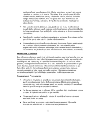 mediante el cual aprendan a escribir, dibujar y copiar en un papel, así como a
       coordinar su escritura en la pizarra. El profesor debe guiar la mano del niño
       reiterativamente para formar letras y conectarlas entre sí, dándole al mismo
       tiempo instrucciones verbales. Una vez que el niño haya memorizado las
       instrucciones verbales, será capaz de repetírselas a sí mismo para hacer las
       letras él solo;

       Para los niños con AS de menor edad, puede ser útil el que cuenten con un
       modelo de las letras en papel, para que controlen el tamaño y la uniformidad de
       las letras que dibujan. Esto también les obliga a tomarse su tiempo para escribir
       con cuidado;

       Cuando se les mande a los alumnos una tarea en un tiempo determinado, no hay
       que olvidar que el niño con AS escribe más lentamente;

       Los estudiantes con AS pueden necesitar más tiempo que el resto para terminar
       sus exámenes (el realizar estos exámenes en una clase especial puede
       proporcionarles no solamente más tiempo, sino también la estructura añadida y
       las directrices del profesor que estos niños necesitan para centrarse en su tarea).

Dificultades Académicas
Los niños con AS poseen un nivel de inteligencia medio o superior a la media, pero les
falta pensamiento de alto nivel y habilidades de comprensión. Suelen ser muy literales:
sus imágenes son concretas y su capacidad de abstracción pobre. Su estilo de hablar
pedante y su impresionante vocabulario da la falsa impresión de que entienden lo que
están diciendo, cuando en realidad están simplemente repitiendo de memoria lo que
han oído o leído. Es frecuente que el niño con AS posea una excelente memoria
mecánica, es decir, el niño puede responder como un vídeo que reproduce una
secuencia establecida. Sus habilidades para resolver problemas son escasas.

Sugerencias de Programación

       Ofrecerle un programa de aprendizaje académico altamente individualizado,
       que le permita alcanzar éxitos de forma constante. El niño con AS necesita
       encontrarse muy motivado para no seguir sus propios impulsos. El aprendizaje
       ha de ser gratificante y no provocarle ansiedad;

       No dar por supuesto que el niño con AS ha entendido algo, simplemente porque
       es capaz de repetir como un loro lo que ha oído;

       Ofrecer explicaciones adicionales y tratar de simplificar los conceptos más
       abstractos de las lecciones;

       Sacar partido de la memoria excepcional de estas personas. El recordar
       información sobre hechos es con frecuencia su punto fuerte;


                                         8
 