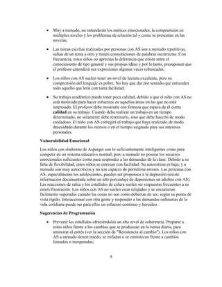 Muy a menudo, no entenderán los matices emocionales, la comprensión en
       múltiples niveles y los problemas de relación tal y como se presentan en las
       novelas;

       Las tareas escritas realizadas por personas con AS son a menudo repetitivas,
       saltan de un tema a otro y tienen connotaciones de palabras incorrectas. Con
       frecuencia, estos niños no aprecian la diferencia que existe entre el
       conocimiento de tipo general y sus propias ideas y por lo tanto, presuponen que
       el profesor entenderá sus expresiones algunas veces rebuscadas;

       Los niños con AS suelen tener un nivel de lectura excelente, pero su
       comprensión del lenguaje es pobre. No hay que dar por sentado que entienden
       todo aquello que leen con tanta facilidad;

       Su trabajo académico puede tener poca calidad, debido a que el niño con AS no
       está motivado para hacer esfuerzos en aquellas áreas en las que no está
       interesado. El profesor debe mostrarle con firmeza que espera de él cierta
       calidad en su trabajo. Cuando deba realizar un trabajo en un tiempo
       determinado, no solamente debe terminarlo, sino que debe hacerlo de modo
       cuidadoso. El niño con AS corregirá el trabajo que haya realizado de modo
       descuidado durante los recreos o en el tiempo asignado para sus intereses
       personales.

Vulnerabilidad Emocional
Los niños con síndrome de Asperger son lo suficientemente inteligentes como para
competir en un sistema educativo normal, pero a menudo no poseen los recursos
emocionales suficientes como para responder a las demandas de la clase. Debido a su
falta de flexibilidad, estos niños se estresan con facilidad. Su autoestima es baja, y a
menudo son muy autocríticos y no son capaces de permitirse errores. Las personas con
AS, especialmente los adolescentes, pueden ser propensos a la depresión (existe
información documentada sobre un alto porcentaje de depresiones en adultos con AS).
Las reacciones de rabia y los estallidos de cólera suelen ser respuestas frecuentes a su
estrés/frustración. Los niños con AS no suelen estar relajados y se encuentran
fácilmente superados cuando las cosas no son como deberían de ser, según su punto de
vista rígido. Interaccionar con otra gente y responder a las demandas ordinarias de la
vida cotidiana puede ser para ellos un esfuerzo continuo y hercúleo.

Sugerencias de Programación

       Prevenir los estallidos ofreciéndoles un alto nivel de coherencia. Preparar a
       estos niños frente a los cambios que se produzcan en la rutina diaria, para
       aminorar el estrés (ver la sección de "Resistencia al cambio"). Los niños con
       AS a menudo tienen miedo, se enfadan o se entristecen frente a cambios
       forzados o inesperados;


                                        9
 