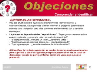 Objeciones LA PRUEBA DE LAS “SUPOSICIONES”.   Hay dos pruebas que le ayudarán a distinguir entre “polvo de gorila” y  objeciones reales. Estas pruebas también le sirven al prospecto potencial que  no tiene clara la objeción pero sabe que no se siente cómodo con la decisión  de comprar.  La primera es la prueba de las “suposiciones”:  “Supongamos que no mediara  esa circunstancia, ¿compraría usted mi producto o servicio?”. -  “Supongamos que... no fuera un factor, ¿compraría usted?” -  “Supongamos que estuviera seguro de... ¿compraría usted?” -  “Supongamos que... ¿tomaría usted una decisión afirmativa?” Al identificar la verdadera objeción se pueden tomar las medidas necesarias para superarla o pasar al siguiente prospecto potencial en vez de tratar de desvanecer la nube de polvo o intentar cerrar una venta que nunca se producirá.  Comprender   e identificar   Julio 2010  Silverio López Gutiérrez  