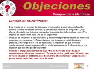Objeciones LA PRUEBA DE “ AISLAR Y VALIDAR”.  Esta prueba es un proceso de dos pasos encaminados a saber si en realidad ha salido a la luz la verdadera objeción. El primer paso consiste en preguntar: “¿Hay alguna otra razón que le impida aprovechar la ventaja de mi oferta ahora mismo?” el objetivo es sacar a flote cada una de las objeciones.  Después de responder a dos objeciones y antes de responder la tercera, es necesario preguntar concretamente: “¿Esto es lo único que lo separa a usted de nuestro producto, o hay algo más?”. No se trata de dar la impresión de que pretende quedarse con el prospecto potencial todo el día hasta que éste finalmente tenga una objeción que usted no pueda responder.  Cuando el prospecto potencial le diga: “No, no hay nada más”, haga un resumen para validar esa respuesta. “Entonces, señor ¿está usted diciendo que si y de no haber un problema, usted compraría ahora mismo?” Llegado a ese punto, estará usted listo para cerrar la venta.  Comprender   e identificar   Julio 2010  Silverio López Gutiérrez  