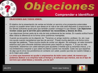 Objeciones Comprender   e identificar   OBJECIONES QUE TODOS VEMOS.  El objetivo de la presentación de ventas es brindar un servicio a los prospectos potenciales porque no pueden tener todo lo que desea en la vida si tan sólo está dispuesto a proporcionar a los demás suficiente ayuda para que también puedan conseguir lo que desean.  Las objeciones revelan cosas que le servirán para satisfacer las necesidades y deseos de ellos.  Las objeciones forman parte de la vida de todo profesional de las ventas. En nuestra actitud hacia ellas radica la diferencia en la forma cómo podremos manejarlas.  Cuando se encuentre con la objeción de: “Tenemos un amigo (sobrino, profesor, tío, etc.) que nos ayuda cuando necesitamos ese tipo de servicio”. Preste mucha atención a la forma como escoger las palabras: “Tiene mucha suerte de contar con alguien. Sin embargo, en este momento estamos aquí para ofrecerle distintas soluciones para mejorar su negocio. Y, lo que es más importante, estaremos con usted siempre para ayudarle a medida que su empresa crezca, y no nos limitaremos a esperar a que usted nos llame cuando nos necesite. Cada vez que sepamos de algo que le sirva nos pondremos en contacto con usted, puesto que ése es nuestro trabajo y es lo mejor para usted.  Lo único que hacemos es ayudar a empresarios de éxito como usted, de manera que podemos dedicar a su empresa todo el tiempo y el esfuerzo que merece, ese es el tipo de servicio que usted desea y necesita, ¿no es así?  Julio 2010  Silverio López Gutiérrez  