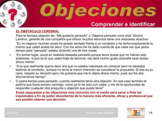 Objeciones EL OBSTÁCULO CEREBRAL Para la famosa objeción de; “Me gustaría pensarlo” o “Déjeme pensarlo unos días” Dennis Landrun, gerente de una compañía que ofrece muchos servicios tiene una respuesta atractiva:  “ En mi negocio muchas veces he estado sentado frente a un vendedor y he dicho exactamente lo mismo que usted acaba de decir. Con los años me he dado cuenta de que cada vez que pedía tiempo para “pensarlo” estaba diciendo una de tres cosas:  “ En primer lugar, quizá en realidad deseaba pensarlo porque tenía dudas que no habían sido aclaradas, si eso es lo que usted trata de decirme, me dará mucho gusto aclararle esas dudas ahora mismo”.  “ O lo que realmente quería decir era que no estaba interesado en comprar pero no deseaba lastimar al vendedor, aunque no tenía la menor intención de considerar la propuesta. Si ése es su caso, respeto su decisión pero me gustaría que me lo dijera ahora mismo, pues así los dos ahorraríamos tiempo”. O pedía tiempo para pensarlo, cuando realmente tenía otra objeción. En ese caso también le pediría que fuera sincero conmigo, como yo lo he sido con usted, y me dé la oportunidad de responder cualquier otra pregunta u objeción que pueda tener”.  Estas respuestas a las objeciones más comunes son el medio para sacar a flote las inquietudes a fin de poder absorberlas de la manera más eficiente, eficaz y profesional que sea posible obtener una decisión.  Comprender   e identificar   Julio 2010  Silverio López Gutiérrez  