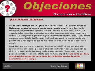 Objeciones Comprender   e identificar   ¿ES EL PRECIO EL PROBLEMA?  Sobre cómo manejar eso de “¿Ese es el último precio?” o “Vamos, saque su lápiz; estoy seguro de que me puede dar un precio mejor”,  Larry Spevak de Minnesota, responde de la siguiente manera: “No, ése no es el último precio”. La mayoría de las veces, los prospectos abren desmesuradamente ojos y boca. Larry termina con la siguiente explicación lógica: “Puedo darle un precio menor, pero tendré que poner de mi bolsillo la diferencia. Y, al igual que usted, no puedo trabajar sin ganar nada. Estoy seguro de que no me desea tal cosa, como no se la deseo yo a usted”.  Larry dice: que una vez un prospecto potencial “se quedó mirándome a los ojos, aparentemente anonadado por esa explicación tan franca y, con una expresión de alivio en el rostro, estiró la mano y declaró solemnemente: “Larry, usted es una persona honrada y eso es importante para mí. Anote el pedido”.  Era obvio que Larry acababa de hacer efectiva una cuenta de credibilidad que había venido acumulando con el tiempo. Julio 2010  Silverio López Gutiérrez  
