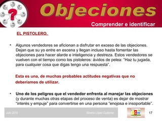 Objeciones Comprender   e identificar   EL PISTOLERO.  Algunos vendedores se aficionan a disfrutar en exceso de las objeciones. Dejan que su yo entre en escena y llegan incluso hasta fomentar las objeciones para hacer alarde e inteligencia y destreza. Estos vendedores se vuelven con el tiempo como los pistoleros: ávidos de pelea: “Haz tu jugada, para cualquier cosa que digas tengo una respuesta”. Esta es una, de muchas probables actitudes negativas que no deberíamos de utilizar. Uno de los peligros que el vendedor enfrenta al manejar las objeciones  (y durante muchas otras etapas del proceso de venta) es dejar de mostrar “interés y empuje” para convertirse en una persona “enojosa e insoportable”.  Julio 2010  Silverio López Gutiérrez  