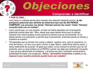 Objeciones Y POR ÚLTIMO…   Larry tiene un método genial para manejar otra objeción bastante común:  la del prospecto potencial que advierte de antemano que ese día NO PIENSA COMPRAR. Las excusas van desde “Siempre pienso las cosas” hasta “Siempre consulto todo con mi cuñado”.  Larry cuenta que, en una ocasión, no bien se había saludado con el prospecto potencial cuando éste dijo: “Mire, deseo que sepa desde ahora que no pienso comprar hoy mismo porque nunca compro lo primero que se me presente. Si no desea darnos una cotización y permitir que lo pensemos, entonces pierde su tiempo y nosotros el nuestro”.  “ El esperaba que yo tomara mis cosas y saliera”, explica Larry, pero lo sorprendí. Lo miré de frente y, en tono muy serio y firme, le dije:“Señor, usted tiene toda la razón, y estoy totalmente de acuerdo. Al igual que usted, nunca compro lo primero que se me presente, pero (y puse énfasis en el PERO) cuando veo algo que realmente me gusta y que sé que solucionará mi problema, y el precio es justo, considero seriamente la posibilidad de hacer una excepción.  Ahora, “permítame mostrarles a usted y a su esposa lo que nuestro producto puede hacer por ustedes”.  Comprender   e identificar   Julio 2010  Silverio López Gutiérrez  