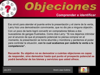 Objeciones Comprender   e identificar   Eso sirvió para atender el puente entre la presentación y el cierre de la venta, Larry hizo una demostración convincente, que no dio pie a ninguna objeción.  Con un poco de tacto logró convertir en compradores felices a dos buscadores de gangas frustrados. Como dice Larry: “Si nos dejamos intimidar por el anuncio de que el prospecto potencial no piensa comprar en el momento, la presentación se torna aburrida y monótona y perdemos el poder para controlar la situación,  con lo cual acabamos por cederle la venta a la competencia”.  Recuerde: Su objetivo no es demostrar a cuántas objeciones es capaz de responder, sino demostrar hasta qué punto el prospecto potencial se podrá beneficiar de los bienes y servicios que usted ofrece.  Julio 2010  Silverio López Gutiérrez  