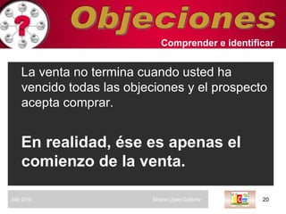 Objeciones La venta no termina cuando usted ha vencido todas las objeciones y el prospecto acepta comprar.   En realidad, ése es apenas el comienzo de la venta. Comprender   e identificar   Julio 2010  Silverio López Gutiérrez  