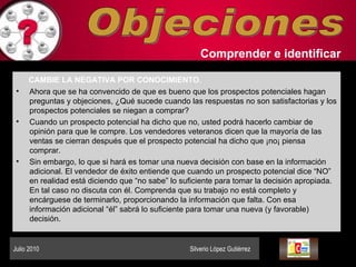 Objeciones Comprender   e identificar   CAMBIE LA NEGATIVA POR CONOCIMIENTO .   Ahora que se ha convencido de que es bueno que los prospectos potenciales hagan preguntas y objeciones, ¿Qué sucede cuando las respuestas no son satisfactorias y los prospectos potenciales se niegan a comprar?  Cuando un prospecto potencial ha dicho que no, usted podrá hacerlo cambiar de opinión para que le compre. Los vendedores veteranos dicen que la mayoría de las ventas se cierran después que el prospecto potencial ha dicho que ¡no¡ piensa comprar.  Sin embargo, lo que si hará es tomar una nueva decisión con base en la información adicional. El vendedor de éxito entiende que cuando un prospecto potencial dice “NO” en realidad está diciendo que “no sabe” lo suficiente para tomar la decisión apropiada. En tal caso no discuta con él. Comprenda que su trabajo no está completo y encárguese de terminarlo, proporcionando la información que falta. Con esa información adicional “él” sabrá lo suficiente para tomar una nueva (y favorable) decisión.  Julio 2010  Silverio López Gutiérrez  