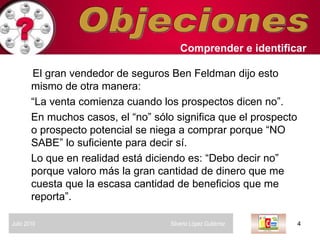Objeciones El gran vendedor de seguros Ben Feldman dijo esto mismo de otra manera: “ La venta comienza cuando los prospectos dicen no”.  En muchos casos, el “no” sólo significa que el prospecto o prospecto potencial se niega a comprar porque “NO SABE” lo suficiente para decir sí.  Lo que en realidad está diciendo es: “Debo decir no”  porque valoro más la gran cantidad de dinero que me cuesta que la escasa cantidad de beneficios que me  reporta”.  Comprender   e identificar   Julio 2010  Silverio López Gutiérrez  