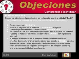 Objeciones Comprender   e identificar   EL MÉTODO P.C.I.E.P .   Cuando hay objeciones, el profesional de las ventas debe recurrir  al método   P.C.I.E.P.   Cuando escuche una objeción, haga una pausa y piense en esta fórmula.  P.  Comience con una  PREGUNTA .   C.   Formule la pregunta, con el objeto de  COMPRENDER  la objeción. I.   Cuando haya comprendido la objeción, trate de  IDENTIFICARLA. E.   Para identificar cuál es la verdadera objeción (y no dejarse engañar por una falsa objeción), es necesario establecer una corriente de  EMPATÍA  con el prospecto potencial.  P .   Si en lugar de simpatizar con el prospecto potencial usted establece una atmósfera de empatía, tendrá el camino abierto para someter a  PRUEBA  objeción. Una vez que haya sometido a prueba la objeción y éste seguro de que es real,  estará en condiciones de disipar las preocupaciones del prospecto potencial y  tener una mejor posibilidad de hacer la venta. Julio 2010  Silverio López Gutiérrez  