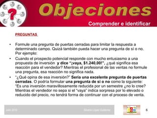 Objeciones PREGUNTAS   Formule una pregunta de puertas cerradas para limitar la respuesta a determinado campo. Quizá también pueda hacer una pregunta de sí o no. Por ejemplo:  Cuando el prospecto potencial responde con mucho entusiasmo a una propuesta de inversión  y dice “¡vaya, $1.240,00!”,  ¿qué significa esa reacción para el vendedor? Mientras el profesional de las ventas no formule una pregunta, esa reacción no significa nada.  “ ¿Qué opina de esa inversión?”  Sería una excelente pregunta de puertas cerradas . O podría formular  una pregunta de sí o no  como la siguiente: “Es una inversión maravillosamente reducida por un semestre ¿no lo cree? Mientras el vendedor no sepa si el “vaya” indica sorpresa por lo elevado o reducido del precio, no tendrá forma de continuar con el proceso de venta.  Comprender   e identificar   Julio 2010  Silverio López Gutiérrez  