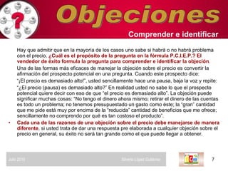 Objeciones Hay que admitir que en la mayoría de los casos uno sabe si habrá o no habrá problema con el precio.  ¿Cuál es el propósito de la pregunta en la fórmula P.C.I.E.P.? El vendedor de éxito formula la pregunta para comprender e identificar la objeción .  Una de las formas más eficaces de manejar la objeción sobre el precio es convertir la afirmación del prospecto potencial en una pregunta. Cuando este prospecto dice:  “ ¡El precio es demasiado alto!”, usted sencillamente hace una pausa, baja la voz y repite: “ ¿El precio (pausa) es demasiado alto?” En realidad usted no sabe lo que el prospecto potencial quiere decir con eso de que “el precio es demasiado alto”. La objeción puede significar muchas cosas: “No tengo el dinero ahora mismo; retirar el dinero de las cuentas es todo un problema; no tenemos presupuestado un gasto como éste; la “gran” cantidad que me pide está muy por encima de la “reducida” cantidad de beneficios que me ofrece; sencillamente no comprendo por qué es tan costoso el producto”.  Cada una de las razones de una objeción sobre el precio debe manejarse de manera diferente , si usted trata de dar una respuesta pre elaborada a cualquier objeción sobre el precio en general, su éxito no será tan grande como el que puede llegar a obtener.  Comprender   e identificar   Julio 2010  Silverio López Gutiérrez  