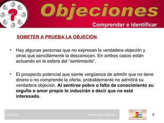Objeciones SOMETER A PRUEBA LA OBJECIÓN .   Hay algunas personas que no expresan la verdadera objeción y otras que sencillamente la desconocen. En ambos casos están actuando en la esfera del “sentimiento”. El prospecto potencial que siente vergüenza de admitir que no tiene dinero o no comprende la oferta, probablemente no admitirá su verdadera objeción.  Al sentirse pobre o falto de conocimiento su orgullo o amor propio lo inducirán a decir que no está interesado.   Comprender   e identificar   Julio 2010  Silverio López Gutiérrez  