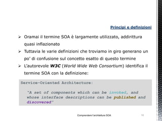 Principi e definizioni

 Oramai il termine SOA è largamente utilizzato, addirittura
  quasi inflazionato
 Tuttavia le varie definizioni che troviamo in giro generano un
  po’ di confusione sul concetto esatto di questo termine
 L’autorevole W3C (World Wide Web Consortium) identifica il
  termine SOA con la definizione:

 Service-Oriented Architecture:

    “A set of components which can be invoked, and
    whose interface descriptions can be published and
    discovered”


                             Comprendere l’architettura SOA               10
 