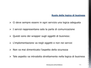 Ruolo della logica di business


 Ci deve sempre essere in ogni servizio una logica adeguata


 I servizi rappresentano solo la parte di comunicazione


 Questi sono dei wrapper sugli oggetti di business:

 L’implementazione va negli oggetti e non nei servizi


 Non va mai dimenticato l’aspetto della sicurezza


 Tale aspetto va introdotto direttamente nella logica di business


                                Introduzione all’architettura    100
 