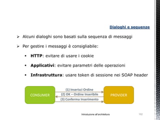 Dialoghi e sequenze

 Alcuni dialoghi sono basati sulla sequenza di messaggi

 Per gestire i messaggi è consigliabile:

       HTTP: evitare di usare i cookie

       Applicativi: evitare parametri delle operazioni

       Infrastruttura: usare token di sessione nei SOAP header


                           (1) Inserisci Ordine
        CONSUMER       (2) OK – Ordine Inseribile                   PROVIDER
                      (3) Conferma Inserimento



                                    Introduzione all’architettura              102
 