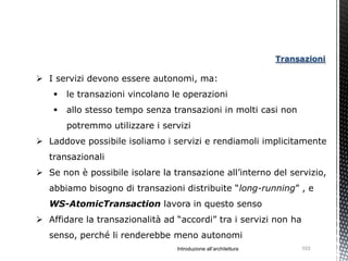 Transazioni

 I servizi devono essere autonomi, ma:
       le transazioni vincolano le operazioni
       allo stesso tempo senza transazioni in molti casi non
        potremmo utilizzare i servizi
 Laddove possibile isoliamo i servizi e rendiamoli implicitamente
   transazionali
 Se non è possibile isolare la transazione all’interno del servizio,
   abbiamo bisogno di transazioni distribuite “long-running” , e
   WS-AtomicTransaction lavora in questo senso
 Affidare la transazionalità ad “accordi” tra i servizi non ha
   senso, perché li renderebbe meno autonomi
                                  Introduzione all’architettura        103
 