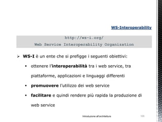 WS-Interoperability

                        http://ws-i.org/
        Web Service Interoperability Organization

 WS-I è un ente che si prefigge i seguenti obiettivi:

      ottenere l’interoperabilità tra i web service, tra

       piattaforme, applicazioni e linguaggi differenti

      promuovere l’utilizzo dei web service

      facilitare e quindi rendere più rapida la produzione di

       web service

                                 Introduzione all’architettura                105
 