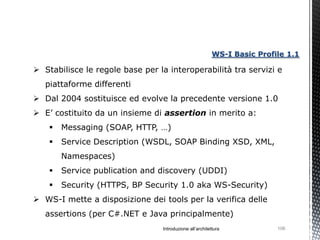 WS-I Basic Profile 1.1

 Stabilisce le regole base per la interoperabilità tra servizi e
   piattaforme differenti
 Dal 2004 sostituisce ed evolve la precedente versione 1.0
 E’ costituito da un insieme di assertion in merito a:
       Messaging (SOAP, HTTP, …)
       Service Description (WSDL, SOAP Binding XSD, XML,
        Namespaces)
       Service publication and discovery (UDDI)
       Security (HTTPS, BP Security 1.0 aka WS-Security)
 WS-I mette a disposizione dei tools per la verifica delle
   assertions (per C#.NET e Java principalmente)
                                 Introduzione all’architettura            106
 