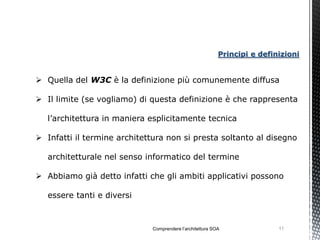 Principi e definizioni


 Quella del W3C è la definizione più comunemente diffusa

 Il limite (se vogliamo) di questa definizione è che rappresenta

   l’architettura in maniera esplicitamente tecnica

 Infatti il termine architettura non si presta soltanto al disegno

   architetturale nel senso informatico del termine

 Abbiamo già detto infatti che gli ambiti applicativi possono

   essere tanti e diversi



                             Comprendere l’architettura SOA               11
 