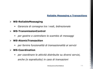 Reliable Messaging e Transactions


 WS-ReliableMessaging

      Garanzia di consegna tra i nodi, bidirezionale

 WS-TransmissionControl

      per gestire e controllare lo scambio di messaggi

 WS-AtomicTransaction

      per fornire funzionalità di transazionalità ai servizi

 WS-Coordination

      per coordinare le attività distribuite su diversi servizi,

       anche (e soprattutto) in caso di transazioni

                                  Introduzione all’architettura     110
 