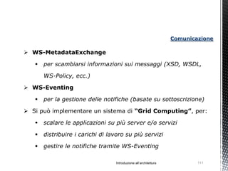 Comunicazione

 WS-MetadataExchange

      per scambiarsi informazioni sui messaggi (XSD, WSDL,

       WS-Policy, ecc.)

 WS-Eventing

      per la gestione delle notifiche (basate su sottoscrizione)

 Si può implementare un sistema di “Grid Computing”, per:

      scalare le applicazioni su più server e/o servizi

      distribuire i carichi di lavoro su più servizi

      gestire le notifiche tramite WS-Eventing

                                  Introduzione all’architettura           111
 