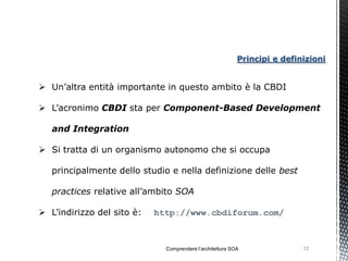 Principi e definizioni


 Un’altra entità importante in questo ambito è la CBDI

 L’acronimo CBDI sta per Component-Based Development

   and Integration

 Si tratta di un organismo autonomo che si occupa

   principalmente dello studio e nella definizione delle best

   practices relative all’ambito SOA

 L’indirizzo del sito è:   http://www.cbdiforum.com/



                              Comprendere l’architettura SOA               12
 