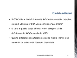 Principi e definizioni


 Il CBDI ritiene la definizione del W3C estremamente riduttiva,

   e quindi utilizza per SOA una definizione “più ampia”

 E’ utile a questo scopo effettuare dei paragoni tra la

   definizione del W3C e quella del CBDI

 Queste differenze ci aiuteranno a capire meglio i limiti e gli

   ambiti in cui collocare il concetto di servizio




                               Comprendere l’architettura SOA               13
 