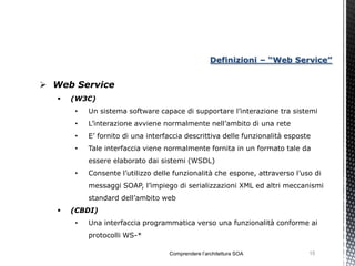 Definizioni – “Web Service”


 Web Service
      (W3C)
       •   Un sistema software capace di supportare l’interazione tra sistemi
       •   L’interazione avviene normalmente nell’ambito di una rete
       •   E’ fornito di una interfaccia descrittiva delle funzionalità esposte
       •   Tale interfaccia viene normalmente fornita in un formato tale da
           essere elaborato dai sistemi (WSDL)
       •   Consente l’utilizzo delle funzionalità che espone, attraverso l’uso di
           messaggi SOAP, l’impiego di serializzazioni XML ed altri meccanismi
           standard dell’ambito web
      (CBDI)
       •   Una interfaccia programmatica verso una funzionalità conforme ai
           protocolli WS-*

                                   Comprendere l’architettura SOA             15
 