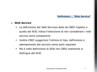Definizioni – “Web Service”


 Web Service
      La definizione dei Web Services data da CBDI rispetto a
       quella del W3C indica l’intenzione di non considerare i web
       service come componenti
      Inoltre CBDI suggerisce l’utilizzo di tipo, definizione e
       adempimento del servizio come parti separate
      Ma è nella definizione di SOA che CBDI realmente si
       distingue dal W3C




                              Comprendere l’architettura SOA       16
 
