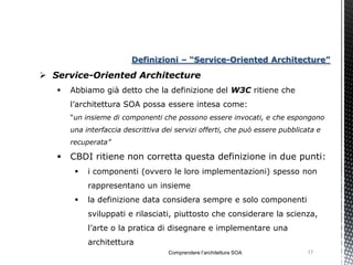 Definizioni – “Service-Oriented Architecture”

 Service-Oriented Architecture
      Abbiamo già detto che la definizione del W3C ritiene che
       l’architettura SOA possa essere intesa come:
       “un insieme di componenti che possono essere invocati, e che espongono
       una interfaccia descrittiva dei servizi offerti, che può essere pubblicata e
       recuperata”

      CBDI ritiene non corretta questa definizione in due punti:
           i componenti (ovvero le loro implementazioni) spesso non
            rappresentano un insieme
           la definizione data considera sempre e solo componenti
            sviluppati e rilasciati, piuttosto che considerare la scienza,
            l’arte o la pratica di disegnare e implementare una
            architettura
                                    Comprendere l’architettura SOA             17
 