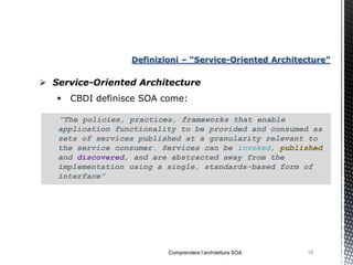Definizioni – “Service-Oriented Architecture”

 Service-Oriented Architecture
      CBDI definisce SOA come:

   “The policies, practices, frameworks that enable
   application functionality to be provided and consumed as
   sets of services published at a granularity relevant to
   the service consumer. Services can be invoked, published
   and discovered, and are abstracted away from the
   implementation using a single, standards-based form of
   interface”




                           Comprendere l’architettura SOA   18
 