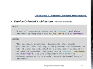 Definizioni – “Service-Oriented Architecture”

 Service-Oriented Architecture         (definizioni a confronto)


 (W3C)

   “A set of components which can be invoked, and whose
   interface descriptions can be published and discovered”

 (CBDI)

   “The policies, practices, frameworks that enable
   application functionality to be provided and consumed as
   sets of services published at a granularity relevant to
   the service consumer. Services can be invoked, published
   and discovered, and are abstracted away from the
   implementation using a single, standards-based form of
   interface”


                          Comprendere l’architettura SOA            19
 