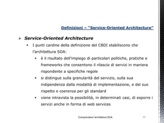 Definizioni – “Service-Oriented Architecture”

 Service-Oriented Architecture
      I punti cardine della definizione del CBDI stabiliscono che
       l’architettura SOA:
           è il risultato dell’impiego di particolari politiche, pratiche e
            frameworks che consentono il rilascio di servizi in maniera
            rispondente a specifiche regole
           si distingue sulla granularità del servizio, sulla sua
            indipendenza dalla modalità di implementazione, e del suo
            rispetto e coerenza per gli standard
           viene intravista la possibilità, in determinati casi, di esporre i
            servizi anche in forma di web services


                                  Comprendere l’architettura SOA         20
 
