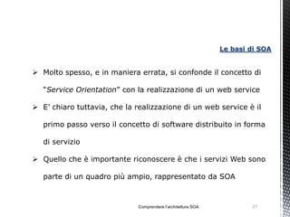 Le basi di SOA


 Molto spesso, e in maniera errata, si confonde il concetto di

   “Service Orientation” con la realizzazione di un web service

 E’ chiaro tuttavia, che la realizzazione di un web service è il

   primo passo verso il concetto di software distribuito in forma

   di servizio

 Quello che è importante riconoscere è che i servizi Web sono

   parte di un quadro più ampio, rappresentato da SOA



                              Comprendere l’architettura SOA           21
 