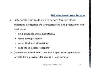 SOA attraverso i Web Services

 L’interfaccia esposta da un web service fornisce alcune

  importanti caratteristiche architettoniche e di prestazioni, e in

  particolare:

      l'indipendenza dalla piattaforma

      lasco accoppiamento

      capacità di autodescrizione

      capacità di essere “scoperti”

 Questo consente di realizzare una importante separazione

  formale tra il provider dei servizi e i consumatori


                             Comprendere l’architettura SOA     22
 