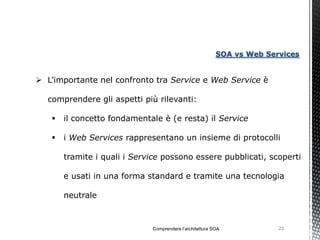 SOA vs Web Services


 L’importante nel confronto tra Service e Web Service è

  comprendere gli aspetti più rilevanti:

      il concetto fondamentale è (e resta) il Service

      i Web Services rappresentano un insieme di protocolli

       tramite i quali i Service possono essere pubblicati, scoperti

       e usati in una forma standard e tramite una tecnologia

       neutrale



                             Comprendere l’architettura SOA            23
 