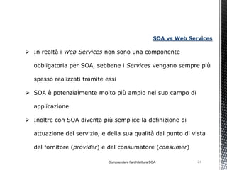 SOA vs Web Services

 In realtà i Web Services non sono una componente

  obbligatoria per SOA, sebbene i Services vengano sempre più

  spesso realizzati tramite essi

 SOA è potenzialmente molto più ampio nel suo campo di

  applicazione

 Inoltre con SOA diventa più semplice la definizione di

  attuazione del servizio, e della sua qualità dal punto di vista

  del fornitore (provider) e del consumatore (consumer)

                             Comprendere l’architettura SOA            24
 