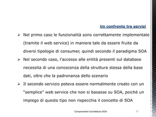 Un confronto tra servizi

 Nel primo caso le funzionalità sono correttamente implementate

  (tramite il web service) in maniera tale da essere fruite da

  diversi tipologie di consumer, quindi secondo il paradigma SOA

 Nel secondo caso, l’accesso alle entità presenti sul database

  necessita di una conoscenza della struttura stessa della base

  dati, oltre che la padronanza dello scenario

 Il secondo servizio poteva essere normalmente creato con un

  “semplice” web service che non si basasse su SOA, poichè un

  impiego di questo tipo non rispecchia il concetto di SOA

                             Comprendere l’architettura SOA           27
 