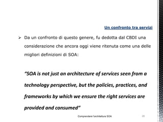 Un confronto tra servizi

 Da un confronto di questo genere, fu dedotta dal CBDI una

  considerazione che ancora oggi viene ritenuta come una delle

  migliori definizioni di SOA:



  “SOA is not just an architecture of services seen from a

  technology perspective, but the policies, practices, and

  frameworks by which we ensure the right services are

  provided and consumed”
                             Comprendere l’architettura SOA           28
 