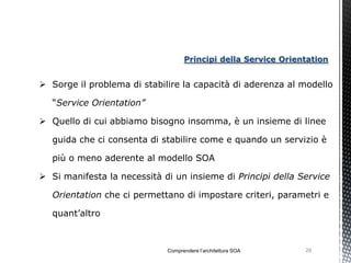 Principi della Service Orientation


 Sorge il problema di stabilire la capacità di aderenza al modello

   “Service Orientation”

 Quello di cui abbiamo bisogno insomma, è un insieme di linee

   guida che ci consenta di stabilire come e quando un servizio è

   più o meno aderente al modello SOA

 Si manifesta la necessità di un insieme di Principi della Service

   Orientation che ci permettano di impostare criteri, parametri e

   quant’altro



                             Comprendere l’architettura SOA    29
 