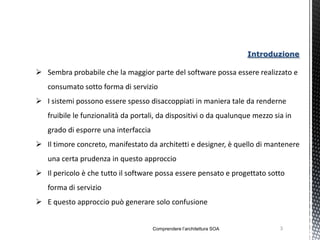 Introduzione

 Sembra probabile che la maggior parte del software possa essere realizzato e
   consumato sotto forma di servizio
 I sistemi possono essere spesso disaccoppiati in maniera tale da renderne
   fruibile le funzionalità da portali, da dispositivi o da qualunque mezzo sia in
   grado di esporre una interfaccia
 Il timore concreto, manifestato da architetti e designer, è quello di mantenere
   una certa prudenza in questo approccio
 Il pericolo è che tutto il software possa essere pensato e progettato sotto
   forma di servizio
 E questo approccio può generare solo confusione


                                      Comprendere l’architettura SOA          3
 