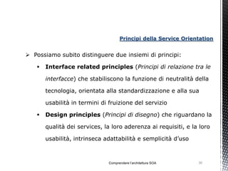 Principi della Service Orientation


 Possiamo subito distinguere due insiemi di principi:

      Interface related principles (Principi di relazione tra le

       interfacce) che stabiliscono la funzione di neutralità della

       tecnologia, orientata alla standardizzazione e alla sua

       usabilità in termini di fruizione del servizio

      Design principles (Principi di disegno) che riguardano la

       qualità dei services, la loro aderenza ai requisiti, e la loro

       usabilità, intrinseca adattabilità e semplicità d’uso



                              Comprendere l’architettura SOA    30
 