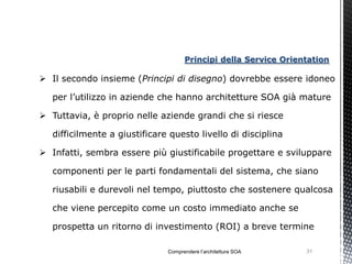 Principi della Service Orientation

 Il secondo insieme (Principi di disegno) dovrebbe essere idoneo

   per l’utilizzo in aziende che hanno architetture SOA già mature

 Tuttavia, è proprio nelle aziende grandi che si riesce

   difficilmente a giustificare questo livello di disciplina

 Infatti, sembra essere più giustificabile progettare e sviluppare

   componenti per le parti fondamentali del sistema, che siano

   riusabili e durevoli nel tempo, piuttosto che sostenere qualcosa

   che viene percepito come un costo immediato anche se

   prospetta un ritorno di investimento (ROI) a breve termine

                               Comprendere l’architettura SOA    31
 
