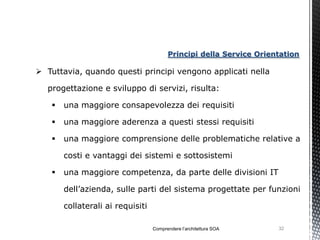 Principi della Service Orientation

 Tuttavia, quando questi principi vengono applicati nella

  progettazione e sviluppo di servizi, risulta:

      una maggiore consapevolezza dei requisiti

      una maggiore aderenza a questi stessi requisiti

      una maggiore comprensione delle problematiche relative a

       costi e vantaggi dei sistemi e sottosistemi

      una maggiore competenza, da parte delle divisioni IT

       dell’azienda, sulle parti del sistema progettate per funzioni

       collaterali ai requisiti

                                  Comprendere l’architettura SOA    32
 