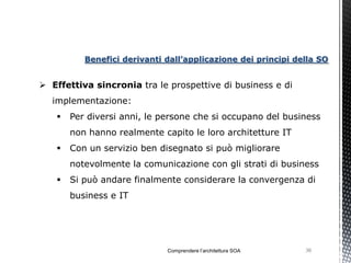 Benefici derivanti dall’applicazione dei principi della SO


 Effettiva sincronia tra le prospettive di business e di
  implementazione:
      Per diversi anni, le persone che si occupano del business
       non hanno realmente capito le loro architetture IT
      Con un servizio ben disegnato si può migliorare
       notevolmente la comunicazione con gli strati di business
      Si può andare finalmente considerare la convergenza di
       business e IT




                             Comprendere l’architettura SOA   36
 