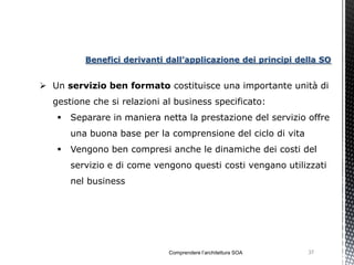 Benefici derivanti dall’applicazione dei principi della SO


 Un servizio ben formato costituisce una importante unità di
  gestione che si relazioni al business specificato:
      Separare in maniera netta la prestazione del servizio offre
       una buona base per la comprensione del ciclo di vita
      Vengono ben compresi anche le dinamiche dei costi del
       servizio e di come vengono questi costi vengano utilizzati
       nel business




                             Comprendere l’architettura SOA   37
 