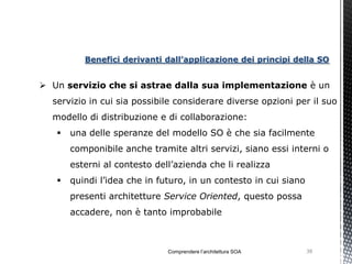 Benefici derivanti dall’applicazione dei principi della SO


 Un servizio che si astrae dalla sua implementazione è un
  servizio in cui sia possibile considerare diverse opzioni per il suo
  modello di distribuzione e di collaborazione:
      una delle speranze del modello SO è che sia facilmente
       componibile anche tramite altri servizi, siano essi interni o
       esterni al contesto dell’azienda che li realizza
      quindi l’idea che in futuro, in un contesto in cui siano
       presenti architetture Service Oriented, questo possa
       accadere, non è tanto improbabile



                              Comprendere l’architettura SOA      38
 